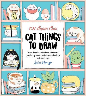 101 Super Cute Cat Things to Draw: Draw, Doodle, and Color a Plethora of Purrfectly Pawsome Felines and Quirky Cat Mash-Ups - Lulu Mayo