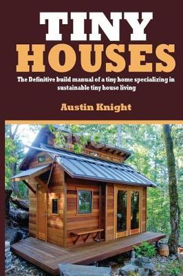 Tiny Houses: The Definitive Build Manual Of A Tiny Home Specializing In Sustainable Tiny House Living - Austin Knight