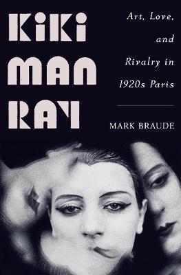 Kiki Man Ray: Art, Love, and Rivalry in 1920s Paris - Mark Braude