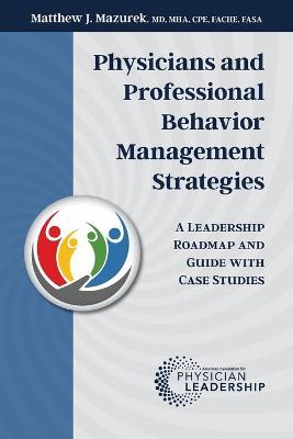 Physicians and Professional Behavior Management Strategies: A Leadership Roadmap and Guide with Case Studies - Matthew J. Mazurek