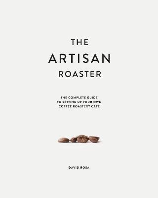The Artisan Roaster: The Complete Guide To Setting Up Your Own Roastery Cafe - David Rosa