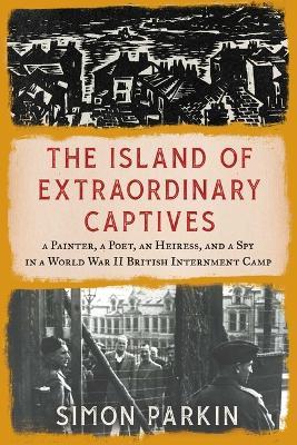 The Island of Extraordinary Captives: A Painter, a Poet, an Heiress, and a Spy in a World War II British Internment Camp - Simon Parkin