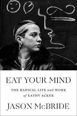 Eat Your Mind: The Radical Life and Work of Kathy Acker - Jason Mcbride