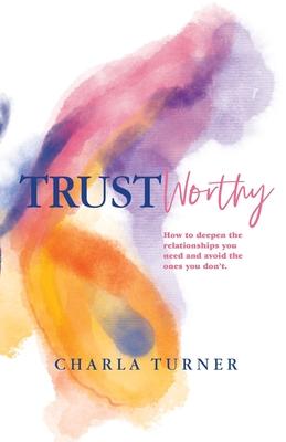 TrustWorthy: How to deepen the relationships you need and avoid the ones you don't. - Charla Turner