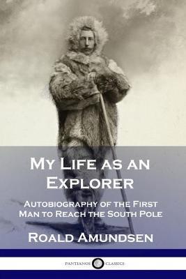 My Life as an Explorer: Autobiography of the First Man to Reach the South Pole - Roald Amundsen