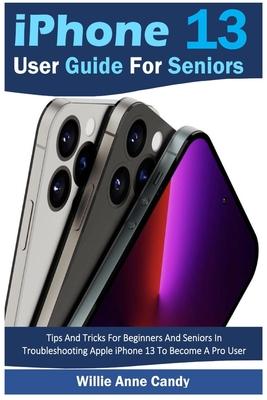 iPhone 13 User Guide for Seniors: Tips And Tricks For Beginners And Seniors In Troubleshooting Apple iPhone 13 To Become A Pro User - Willie Anne Candy