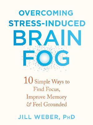 Overcoming Stress-Induced Brain Fog: 10 Simple Ways to Find Focus, Improve Memory, and Feel Grounded - Jill Weber