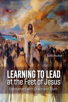 Learning to Lead at the Feet of Jesus: Encounters with Grace and Truth - Todd Poulter