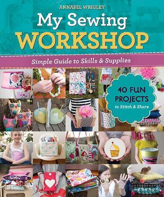 My Sewing Workshop: Simple Guide to Skills & Supplies; 40 Fun Projects to Stitch & Share - Annabel Wrigley