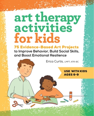 Art Therapy Activities for Kids: 75 Evidence-Based Art Projects to Improve Behavior, Build Social Skills, and Boost Emotional Resilience - Erica Curtis