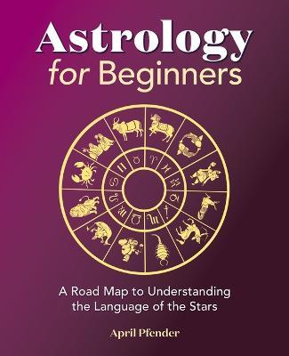 Astrology for Beginners: A Road Map to Understanding the Language of the Stars - April Pfender