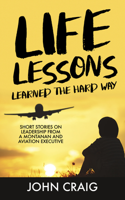 Life Lessons Learned the Hard Way: Short Stories on Leadership from a Montanan and Aviation Executive - John Craig