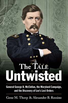 The Tale Untwisted: General George B. McClellan, the Maryland Campaign, and the Discovery of Lee's Lost Orders - Gene M. Thorp