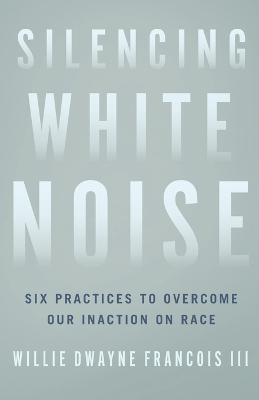 Silencing White Noise: Six Practices to Overcome Our Inaction on Race - Willie Dwayne Iii Francois