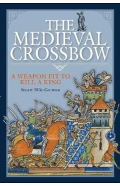 The Medieval Crossbow: A Weapon Fit to Kill a King - Stuart Ellis-gorman