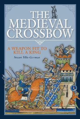 The Medieval Crossbow: A Weapon Fit to Kill a King - Stuart Ellis-gorman