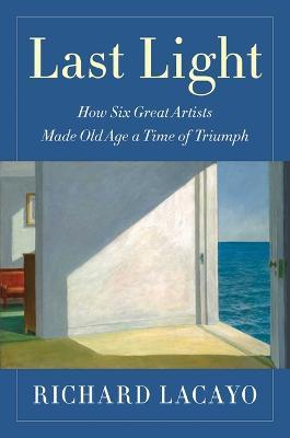 Last Light: How Six Great Artists Made Old Age a Time of Triumph - Richard Lacayo