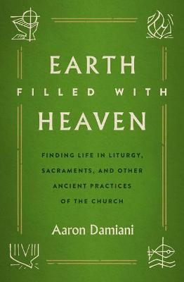 Earth Filled with Heaven: Finding Life in Liturgy, Sacraments, and Other Ancient Practices of the Church - Aaron Damiani