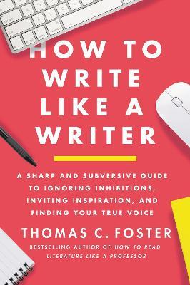 How to Write Like a Writer: A Sharp and Subversive Guide to Ignoring Inhibitions, Inviting Inspiration, and Finding Your True Voice - Thomas C. Foster
