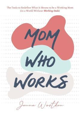 Mom Who Works: The Tools to Redefine What It Means to be a Working Mom (In a World Without Working Dads) - Jenna Worthen