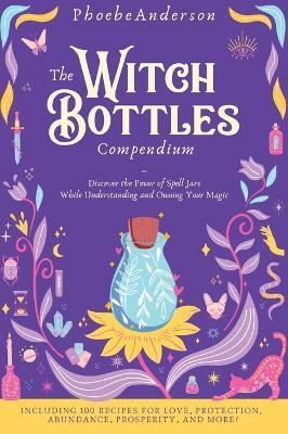The Witch Bottles Compendium: Discover the Power of Spell Jars While Understanding and Owning Your Magic. Including 100 Recipes for Love, Protection - Phoebe Anderson
