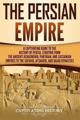 The Persian Empire: A Captivating Guide to the History of Persia, Starting from the Ancient Achaemenid, Parthian, and Sassanian Empires to - Captivating History