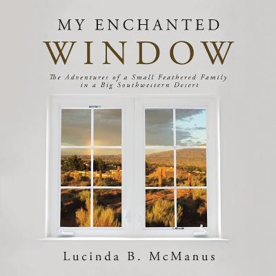 My Enchanted Window: The Adventures of a Small Feathered Family in a Big Southwestern Desert - Lucinda B. Mcmanus