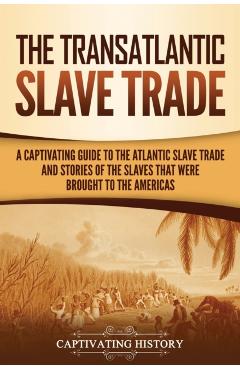 The Transatlantic Slave Trade: A Captivating Guide to the Atlantic Slave Trade and Stories of the Slaves That Were Brought to the Americas - Captivating History