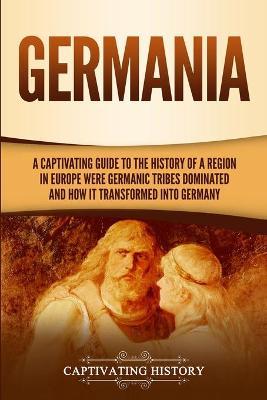 Germania: A Captivating Guide to the History of a Region in Europe Where Germanic Tribes Dominated and How It Transformed into G - Captivating History