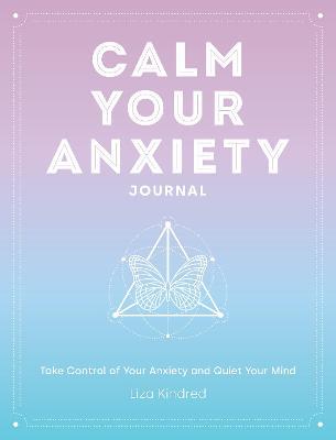 Calm Your Anxiety Journal: Take Control of Your Anxiety and Quiet Your Mind - Liza Kindred