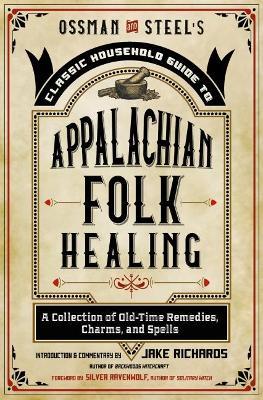 Ossman & Steel's Classic Household Guide to Appalachian Folk Healing: A Collection of Old-Time Remedies, Charms, and Spells - Jake Richards