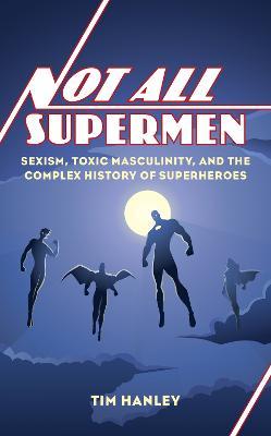 Not All Supermen: Sexism, Toxic Masculinity, and the Complex History of Superheroes - Tim Hanley