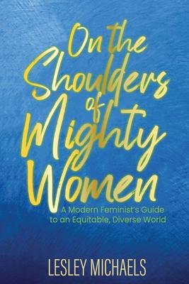 On the Shoulders of Mighty Women: A Modern Feminist's Guide to an Equitable, Diverse World - Lesley Michaels