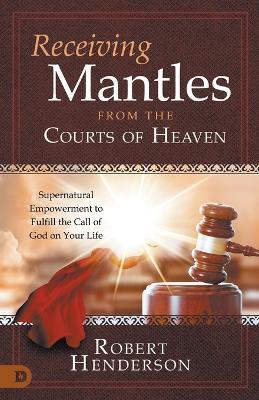 Receiving Mantles from the Courts of Heaven: Supernatural Empowerment to Fulfill the Call of God on Your Life - Robert Henderson