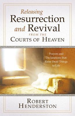Releasing Resurrection and Revival from the Courts of Heaven: Prayers and Declarations that Raise Dead Things to Life - Robert Henderson