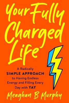 Your Fully Charged Life: A Radically Simple Approach to Having Endless Energy and Filling Every Day with Yay - Meaghan B. Murphy