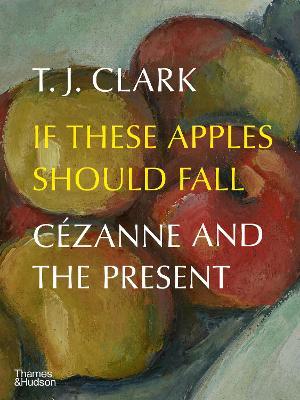 If These Apples Should Fall: C�zanne and the Present - T. J. Clark