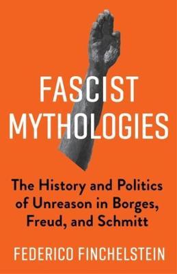 Fascist Mythologies: The History and Politics of Unreason in Borges, Freud, and Schmitt - Federico Finchelstein