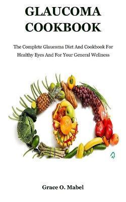 Glaucoma Cookbook: The Complete Glaucoma Diet And Cookbook For Healthy Eyes And For Your General Wellness - Grace O. Mabel