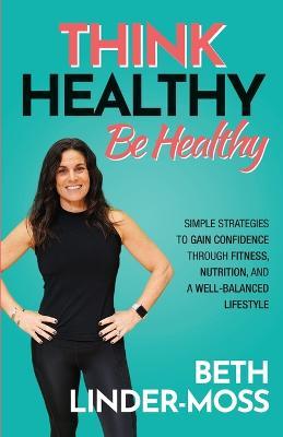 Think Healthy, Be Healthy: Simple Strategies to Gain Confidence Through Fitness, Nutrition, and a Well-Balanced Lifestyle - Beth Linder-moss