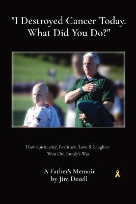 I Destroyed Cancer Today. What Did You Do?: How Spirituality, Fortitude, Love & Laughter Won Our Family's War - Jim Dezell