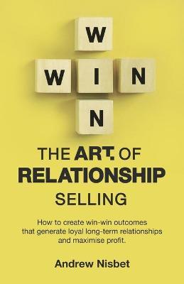 The Art of Relationship Selling: How to Create Win-Win Outcomes That Generate Loyal, Long-Term Relationships and Maximise Profit - Andrew Nisbet