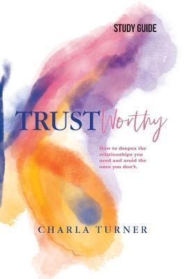 TrustWorthy - Study Guide: How to deepen the relationships you need and avoid the ones you don't. - Charla Turner