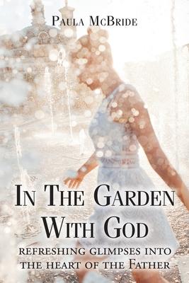 In The Garden With God: refreshing glimpses into the heart of the Father - Paula Mcbride