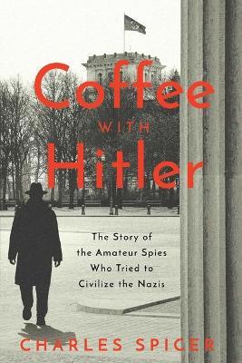 Coffee with Hitler: The Untold Story of the Amateur Spies Who Tried to Civilize the Nazis - Charles Spicer