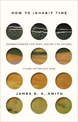 How to Inhabit Time: Understanding the Past, Facing the Future, Living Faithfully Now - James K. A. Smith