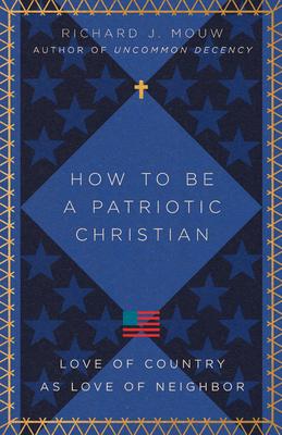 How to Be a Patriotic Christian: Love of Country as Love of Neighbor - Richard J. Mouw