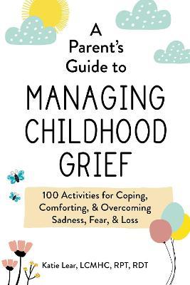A Parent's Guide to Managing Childhood Grief: 100 Activities for Coping, Comforting, & Overcoming Sadness, Fear, & Loss - Katie Lear