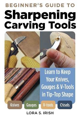 Beginner's Guide to Sharpening Carving Tools: Learn to Keep Your Knives, Gouges & V-Tools in Tip-Top Shape - Lora S. Irish