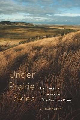 Under Prairie Skies: The Plants and Native Peoples of the Northern Plains - C. Thomas Shay